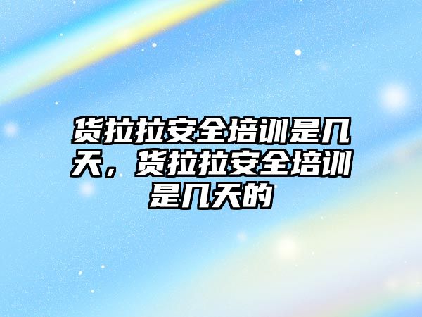 貨拉拉安全培訓(xùn)是幾天，貨拉拉安全培訓(xùn)是幾天的