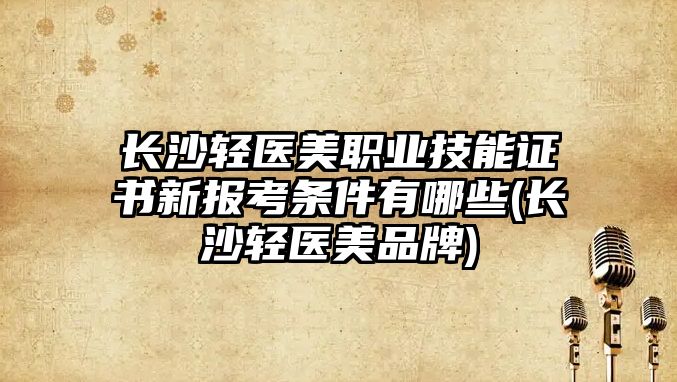 長沙輕醫(yī)美職業(yè)技能證書新報(bào)考條件有哪些(長沙輕醫(yī)美品牌)