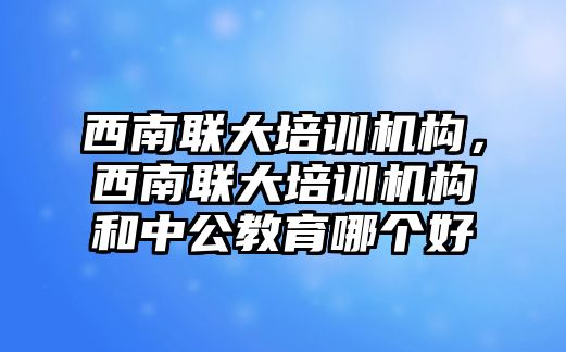 西南聯大培訓機構，西南聯大培訓機構和中公教育哪個好